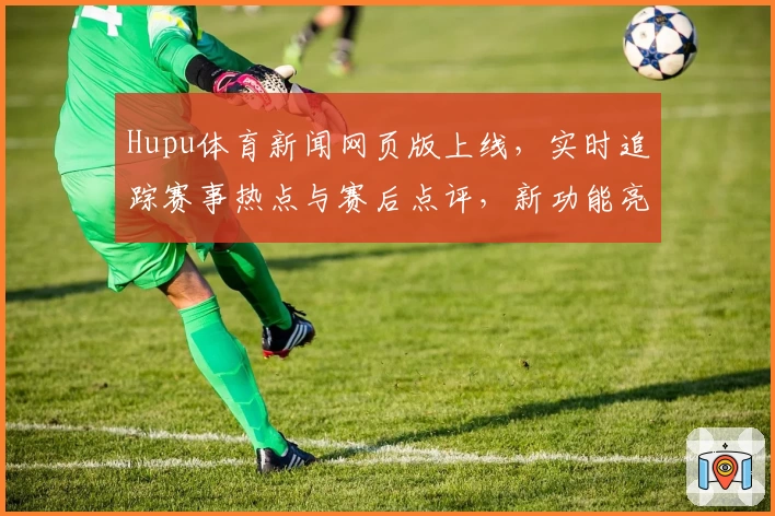 Hupu体育新闻网页版上线，实时追踪赛事热点与赛后点评，新功能亮点抢先解析