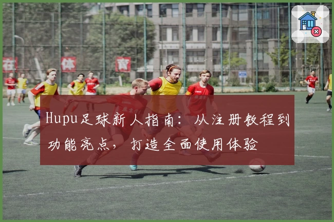 Hupu足球新人指南：从注册教程到功能亮点，打造全面使用体验