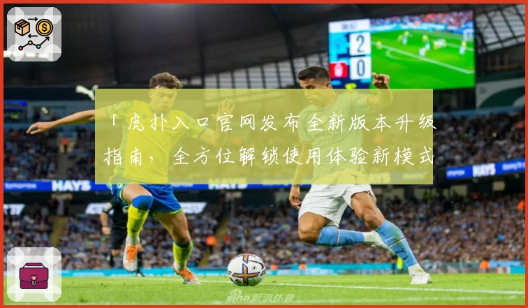 「虎扑入口官网发布全新版本升级指南，全方位解锁使用体验新模式」