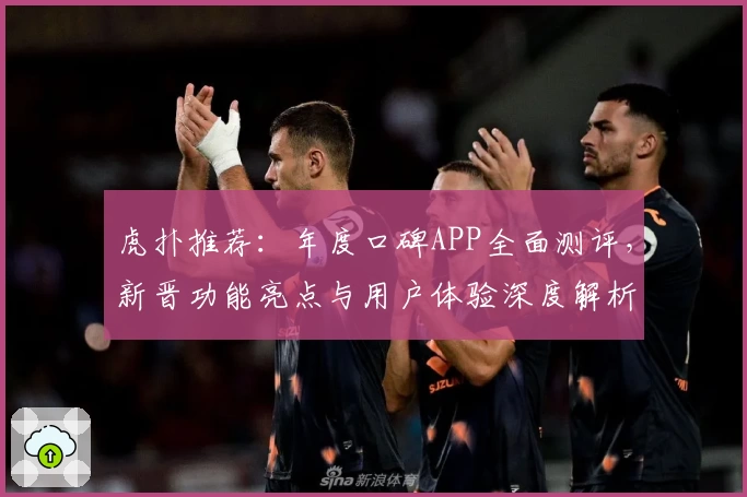 虎扑推荐：年度口碑APP全面测评，新晋功能亮点与用户体验深度解析