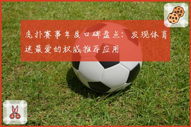 虎扑赛事年度口碑盘点：发现体育迷最爱的权威推荐应用