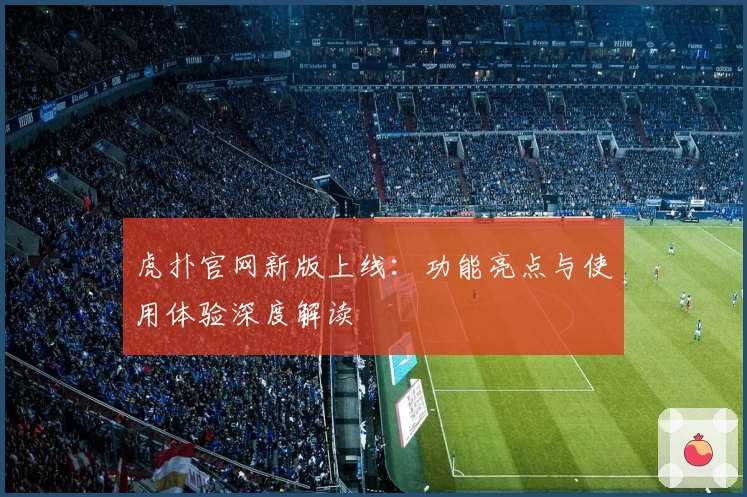 虎扑官网新版上线：功能亮点与使用体验深度解读