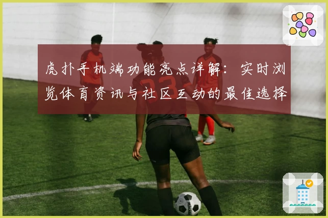 虎扑手机端功能亮点详解：实时浏览体育资讯与社区互动的最佳选择