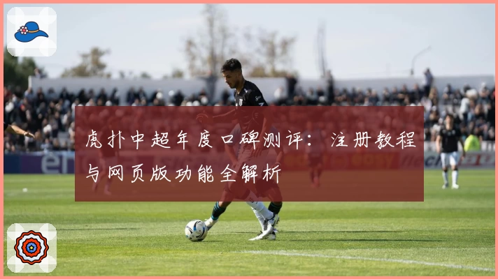 虎扑中超年度口碑测评：注册教程与网页版功能全解析
