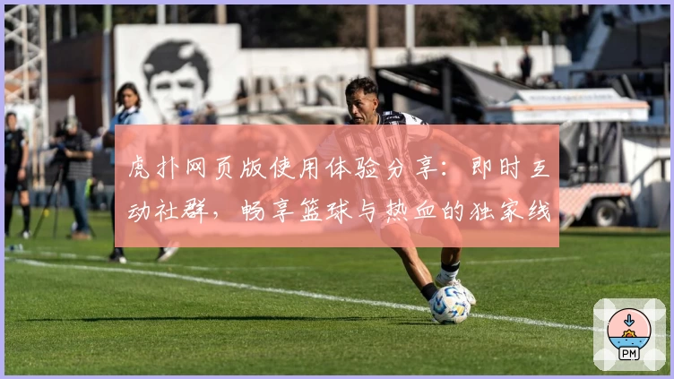 虎扑网页版使用体验分享：即时互动社群，畅享篮球与热血的独家线上阵地