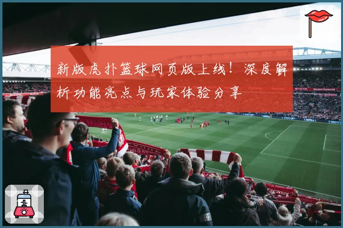 新版虎扑篮球网页版上线！深度解析功能亮点与玩家体验分享