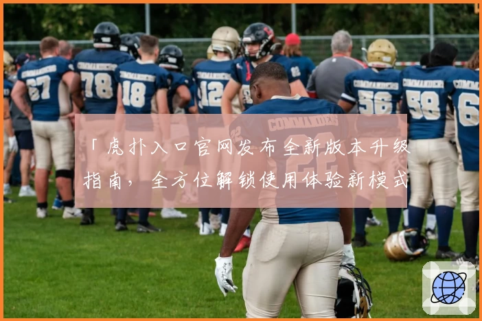 「虎扑入口官网发布全新版本升级指南，全方位解锁使用体验新模式」