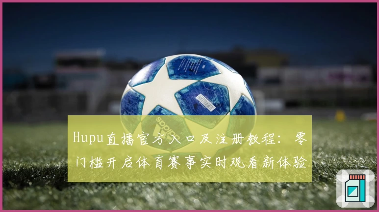 Hupu直播官方入口及注册教程：零门槛开启体育赛事实时观看新体验