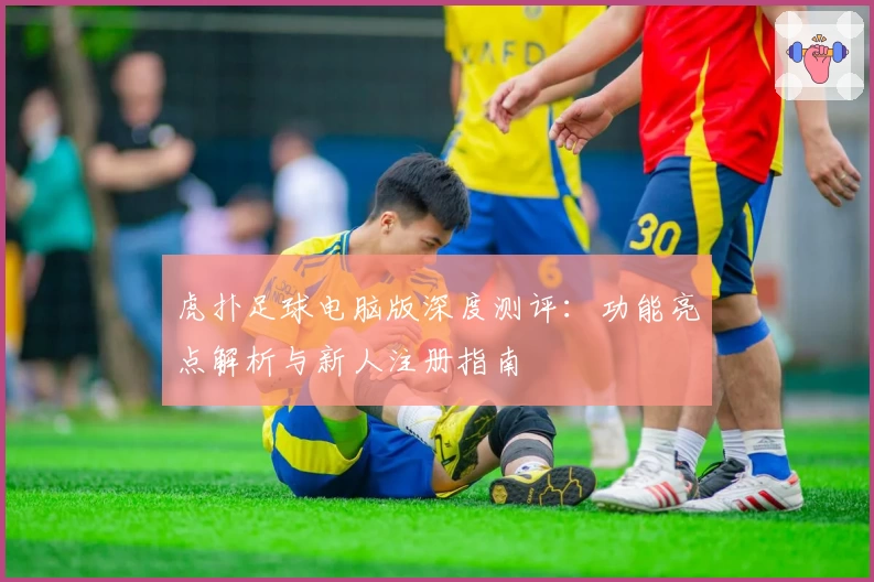 虎扑足球电脑版深度测评：功能亮点解析与新人注册指南