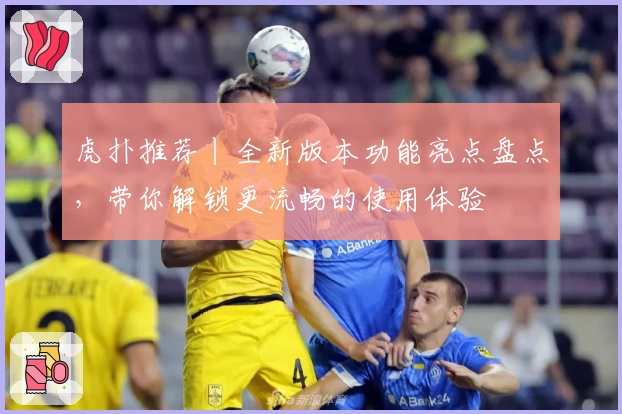 虎扑推荐丨全新版本功能亮点盘点，带你解锁更流畅的使用体验