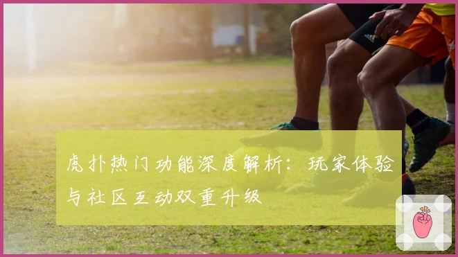 虎扑热门功能深度解析：玩家体验与社区互动双重升级