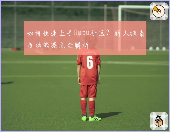 如何快速上手Hupu社区？新人指南与功能亮点全解析