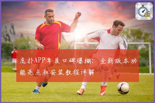 虎扑APP年度口碑爆棚:全新版本功能亮点和安装教程详解