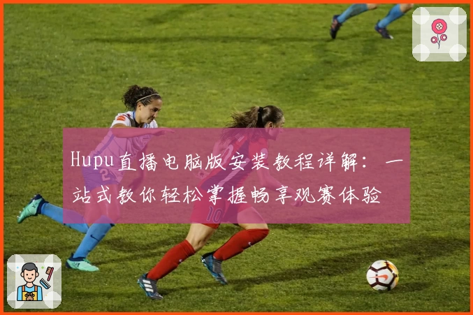 Hupu直播电脑版安装教程详解：一站式教你轻松掌握畅享观赛体验