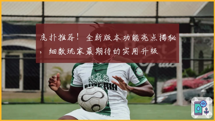 虎扑推荐！全新版本功能亮点揭秘，细数玩家最期待的实用升级