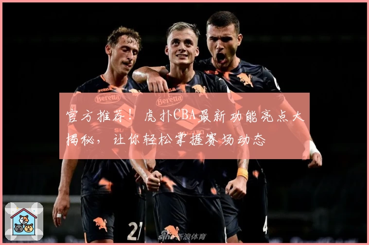 官方推荐！虎扑CBA最新功能亮点大揭秘，让你轻松掌握赛场动态