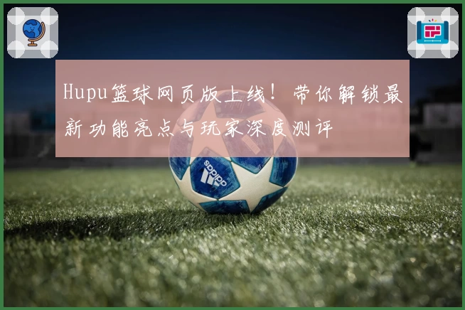 Hupu篮球网页版上线！带你解锁最新功能亮点与玩家深度测评