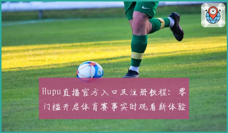 Hupu直播官方入口及注册教程：零门槛开启体育赛事实时观看新体验