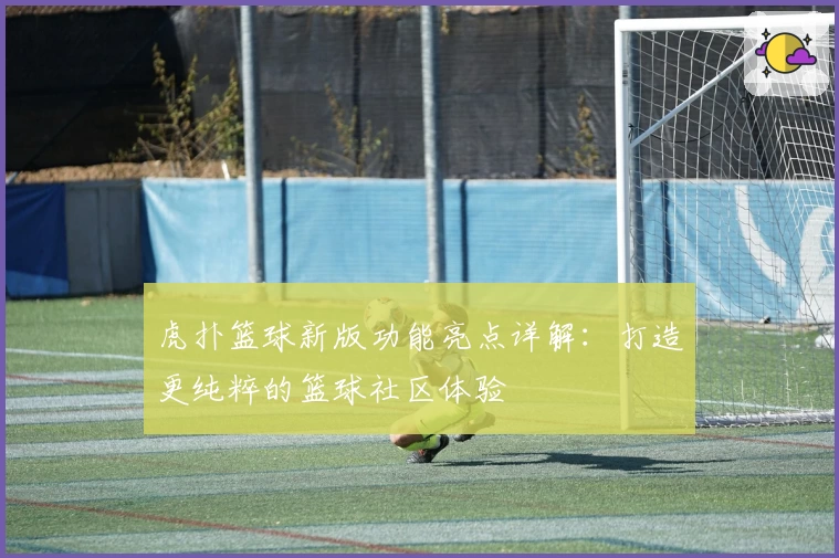 虎扑篮球新版功能亮点详解:打造更纯粹的篮球社区体验