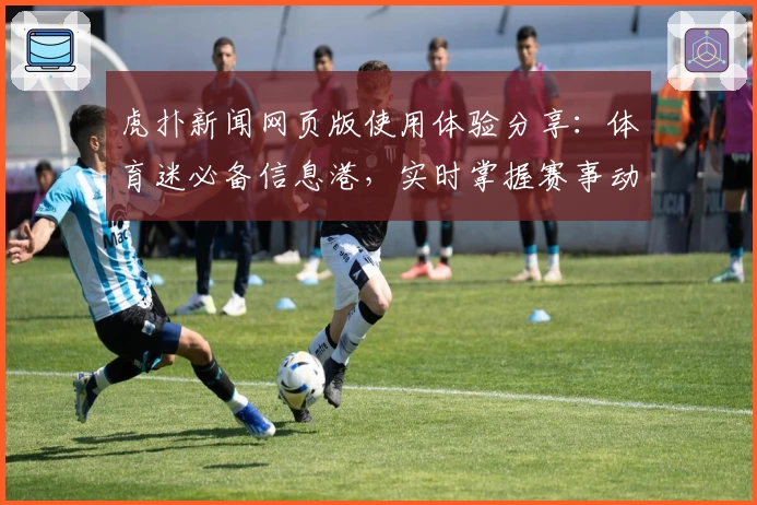 虎扑新闻网页版使用体验分享：体育迷必备信息港，实时掌握赛事动态与社区热议