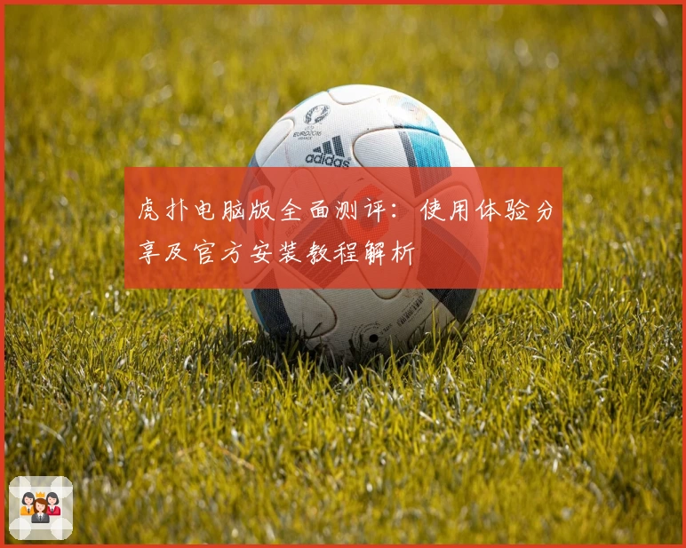 虎扑电脑版全面测评：使用体验分享及官方安装教程解析
