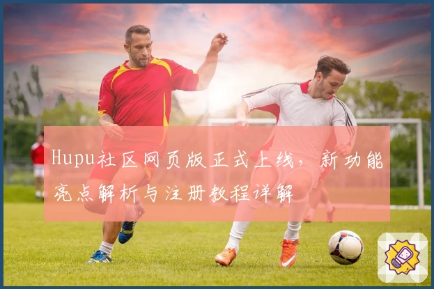Hupu社区网页版正式上线，新功能亮点解析与注册教程详解
