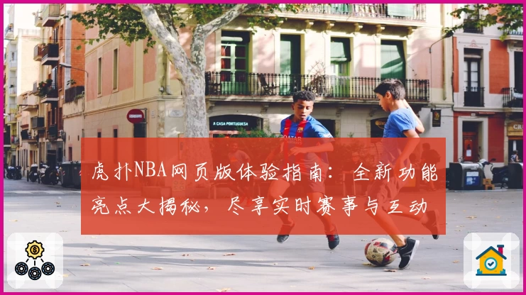 虎扑NBA网页版体验指南：全新功能亮点大揭秘，尽享实时赛事与互动社区魅力