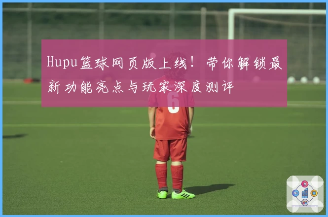 Hupu篮球网页版上线！带你解锁最新功能亮点与玩家深度测评