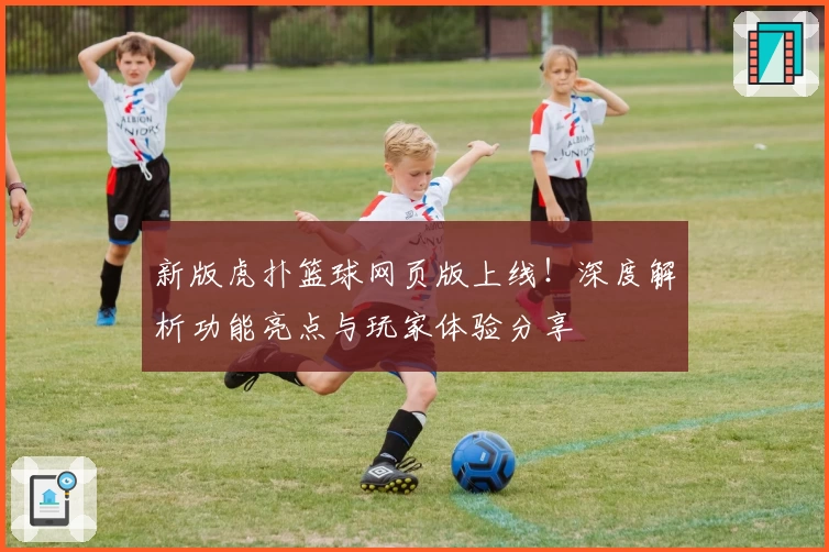 新版虎扑篮球网页版上线！深度解析功能亮点与玩家体验分享