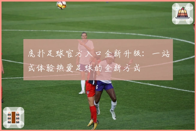 虎扑足球官方入口全新升级：一站式体验热爱足球的全新方式