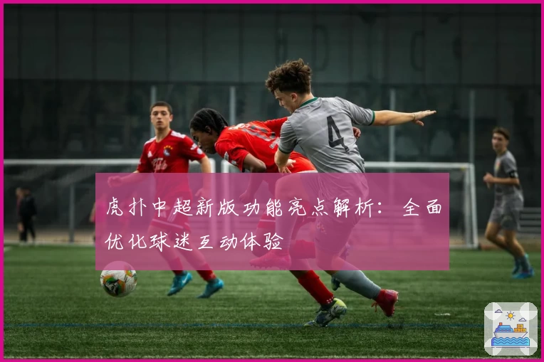 虎扑中超新版功能亮点解析：全面优化球迷互动体验