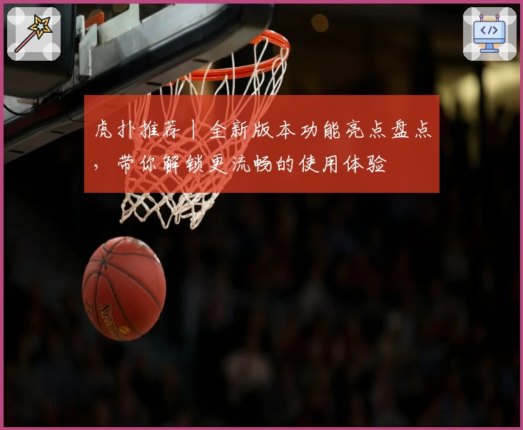 虎扑推荐丨全新版本功能亮点盘点，带你解锁更流畅的使用体验