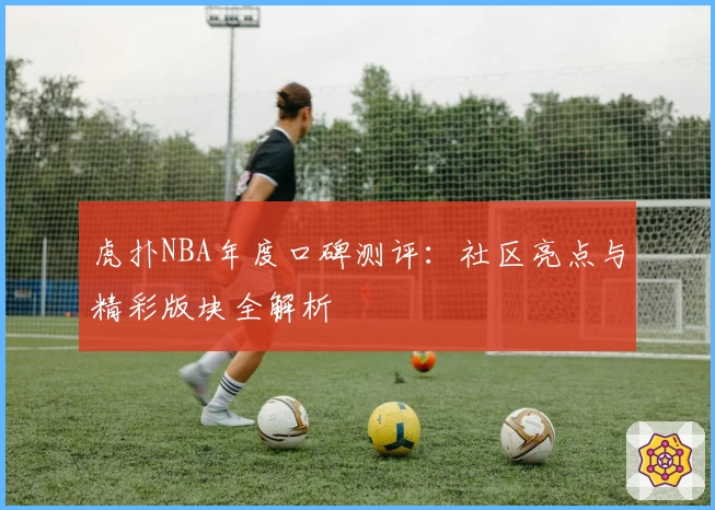 虎扑NBA年度口碑测评：社区亮点与精彩版块全解析
